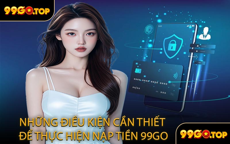 Những Điều Kiện Cần Thiết Để Thực Hiện Nạp Tiền 99GO